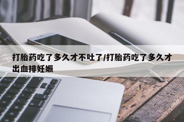 堕胎药联系方式打胎药吃了多久才不吐了/打胎药吃了多久才出血排妊娠