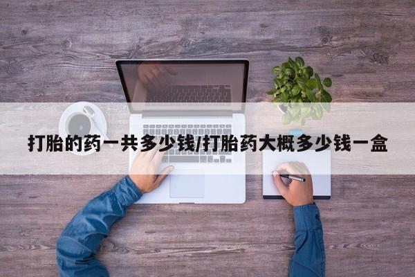 堕胎药联系方式打胎的药一共多少钱/打胎药大概多少钱一盒