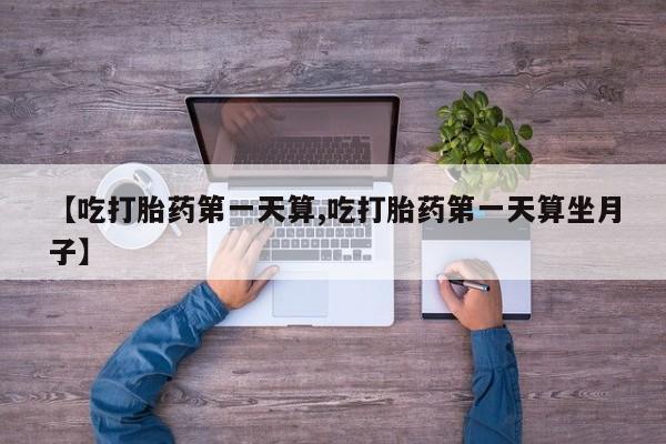 堕胎药联系方式【吃打胎药第一天算,吃打胎药第一天算坐月子】