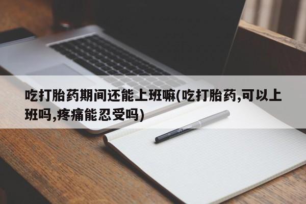 堕胎药联系方式吃打胎药期间还能上班嘛(吃打胎药,可以上班吗,疼痛能忍受吗)
