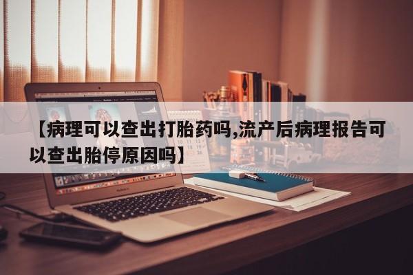 堕胎药联系方式【病理可以查出打胎药吗,流产后病理报告可以查出胎停原因吗】
