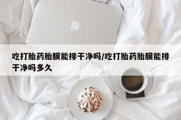 堕胎药联系方式吃打胎药胎膜能排干净吗/吃打胎药胎膜能排干净吗多久