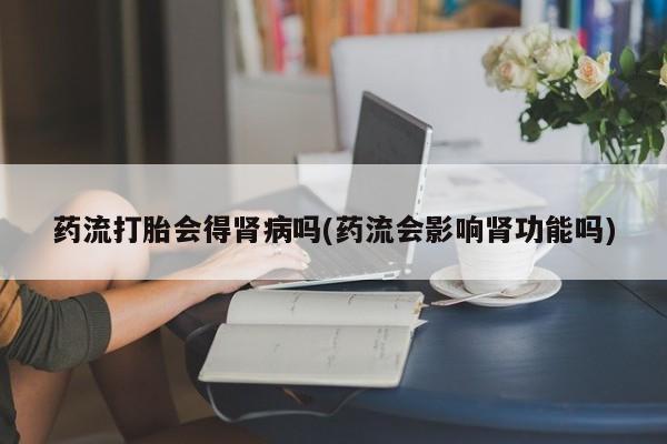 堕胎药联系方式药流打胎会得肾病吗(药流会影响肾功能吗)