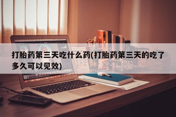 堕胎药联系方式打胎药第三天吃什么药(打胎药第三天的吃了多久可以见效)