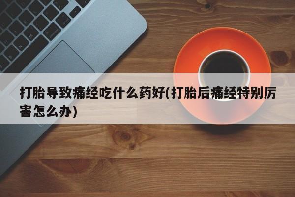 堕胎药联系方式打胎导致痛经吃什么药好(打胎后痛经特别厉害怎么办)