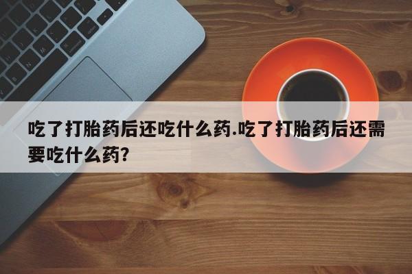 堕胎药联系方式吃了打胎药后还吃什么药.吃了打胎药后还需要吃什么药？