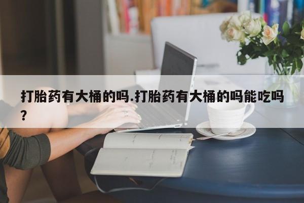 堕胎药联系方式打胎药有大桶的吗.打胎药有大桶的吗能吃吗？