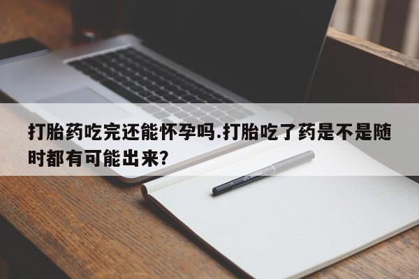 堕胎药联系方式打胎药吃完还能怀孕吗.打胎吃了药是不是随时都有可能出来？