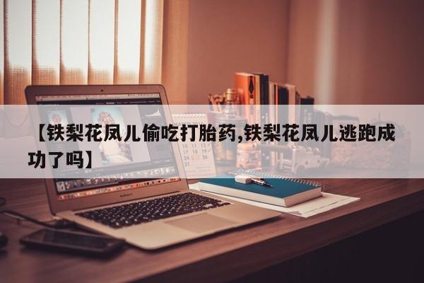 堕胎药联系方式【铁梨花凤儿偷吃打胎药,铁梨花凤儿逃跑成功了吗】