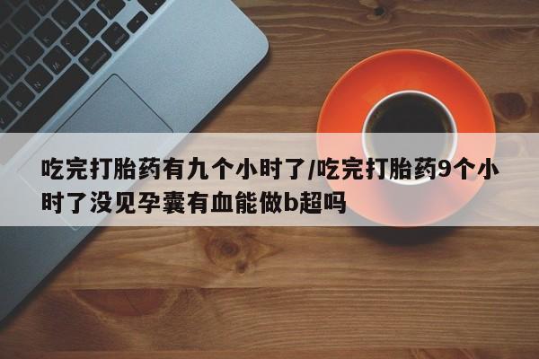 堕胎药联系方式吃完打胎药有九个小时了/吃完打胎药9个小时了没见孕囊有血能做b超吗