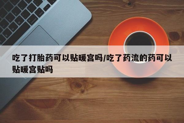 堕胎药联系方式吃了打胎药可以贴暖宫吗/吃了药流的药可以贴暖宫贴吗