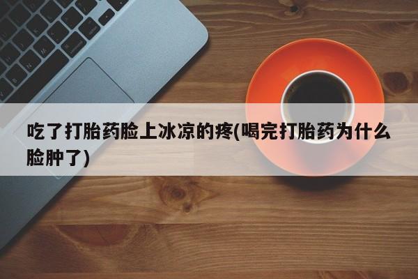 堕胎药联系方式吃了打胎药脸上冰凉的疼(喝完打胎药为什么脸肿了)