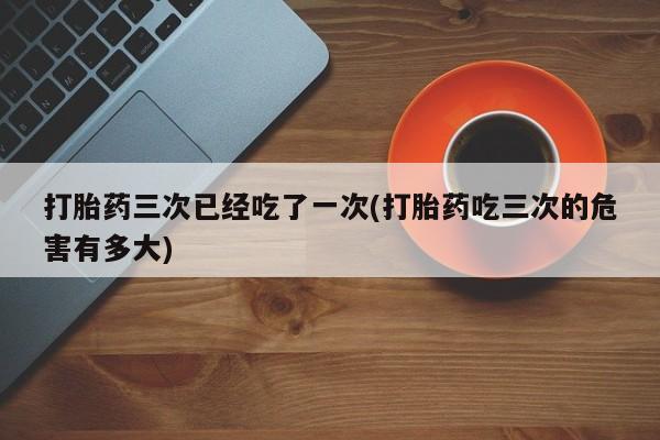 堕胎药联系方式打胎药三次已经吃了一次(打胎药吃三次的危害有多大)