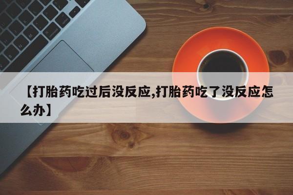 堕胎药联系方式【打胎药吃过后没反应,打胎药吃了没反应怎么办】