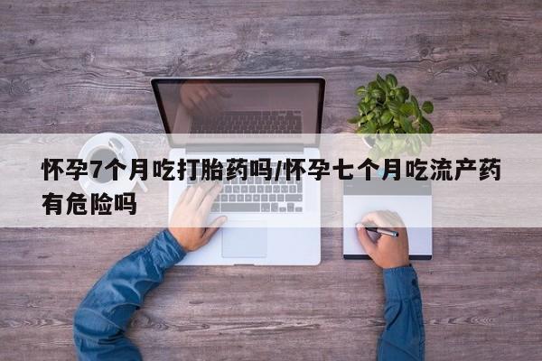 堕胎药联系方式怀孕7个月吃打胎药吗/怀孕七个月吃流产药有危险吗
