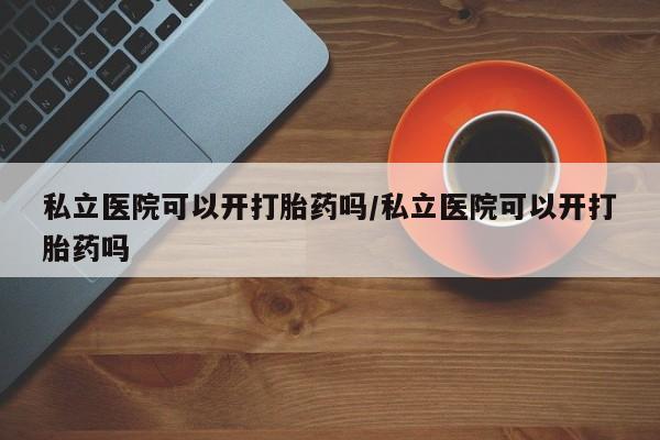 堕胎药联系方式私立医院可以开打胎药吗/私立医院可以开打胎药吗