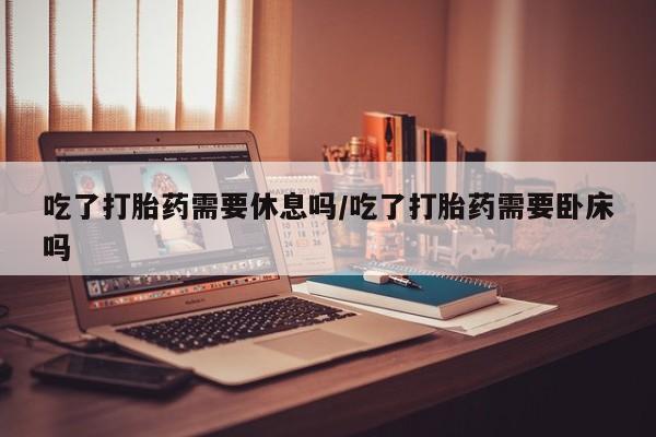 堕胎药联系方式吃了打胎药需要休息吗/吃了打胎药需要卧床吗