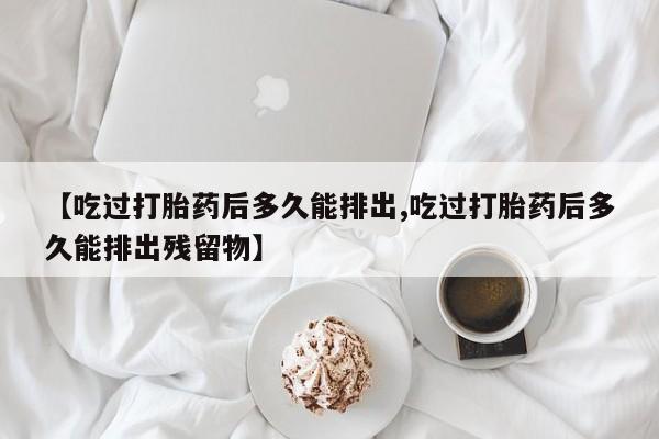堕胎药联系方式【吃过打胎药后多久能排出,吃过打胎药后多久能排出残留物】
