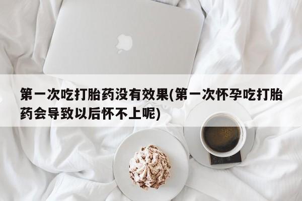 堕胎药联系方式第一次吃打胎药没有效果(第一次怀孕吃打胎药会导致以后怀不上呢)