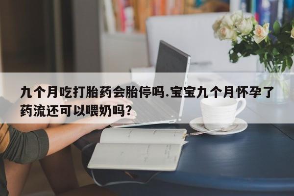 堕胎药联系方式九个月吃打胎药会胎停吗.宝宝九个月怀孕了药流还可以喂奶吗？