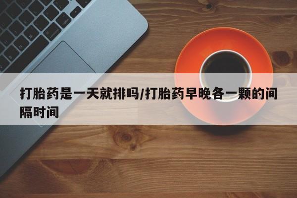 堕胎药联系方式打胎药是一天就排吗/打胎药早晚各一颗的间隔时间