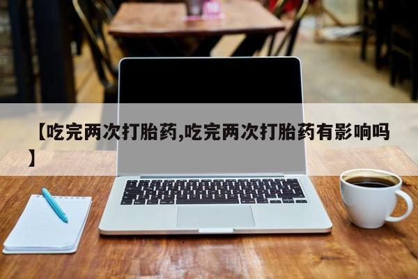 堕胎药联系方式【吃完两次打胎药,吃完两次打胎药有影响吗】