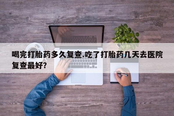 堕胎药联系方式喝完打胎药多久复查.吃了打胎药几天去医院复查最好？