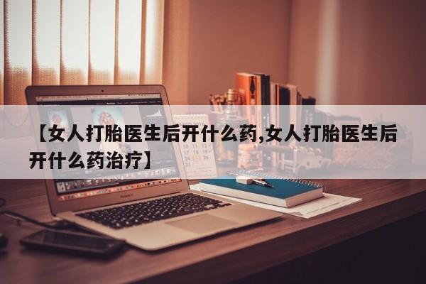 堕胎药联系方式【女人打胎医生后开什么药,女人打胎医生后开什么药治疗】