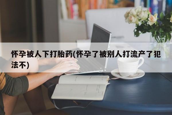 堕胎药联系方式怀孕被人下打胎药(怀孕了被别人打流产了犯法不)