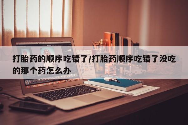 堕胎药联系方式打胎药的顺序吃错了/打胎药顺序吃错了没吃的那个药怎么办