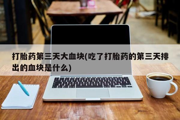 堕胎药联系方式打胎药第三天大血块(吃了打胎药的第三天排出的血块是什么)