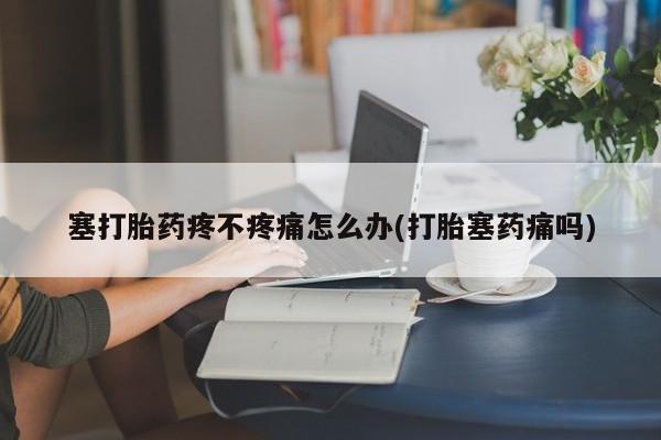 堕胎药联系方式塞打胎药疼不疼痛怎么办(打胎塞药痛吗)