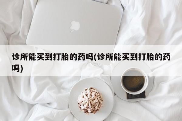堕胎药联系方式诊所能买到打胎的药吗(诊所能买到打胎的药吗)