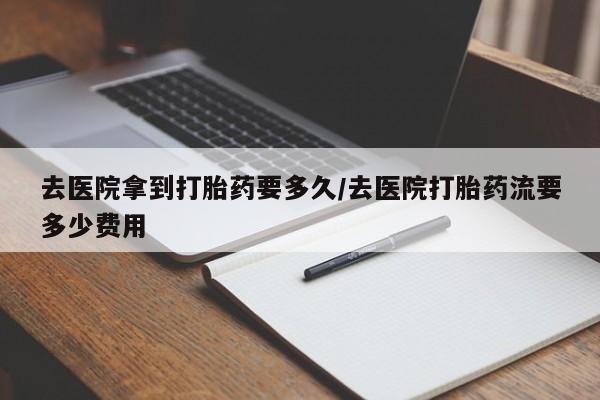 堕胎药联系方式去医院拿到打胎药要多久/去医院打胎药流要多少费用