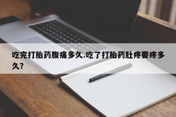 堕胎药联系方式吃完打胎药腹痛多久.吃了打胎药肚疼要疼多久？