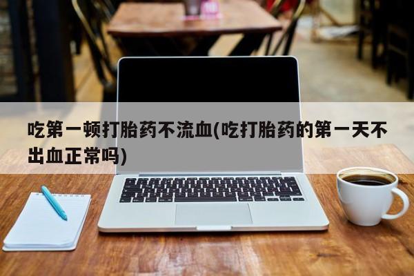 堕胎药联系方式吃第一顿打胎药不流血(吃打胎药的第一天不出血正常吗)