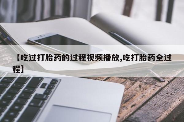 堕胎药联系方式【吃过打胎药的过程视频播放,吃打胎药全过程】