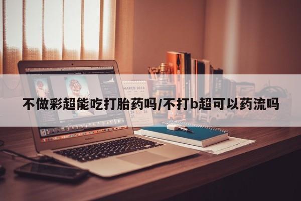 堕胎药联系方式不做彩超能吃打胎药吗/不打b超可以药流吗