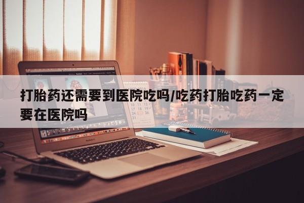 堕胎药联系方式打胎药还需要到医院吃吗/吃药打胎吃药一定要在医院吗