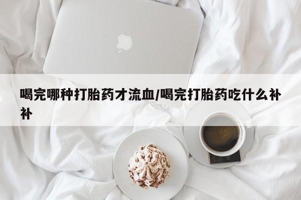 堕胎药联系方式喝完哪种打胎药才流血/喝完打胎药吃什么补补