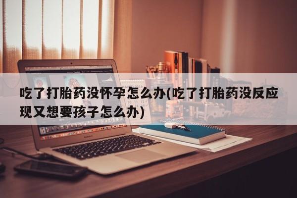 堕胎药联系方式吃了打胎药没怀孕怎么办(吃了打胎药没反应现又想要孩子怎么办)