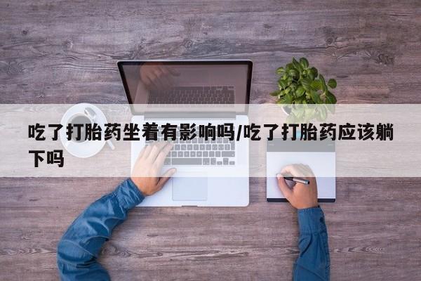 堕胎药联系方式吃了打胎药坐着有影响吗/吃了打胎药应该躺下吗