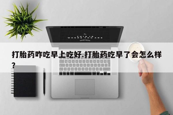 堕胎药联系方式打胎药咋吃早上吃好.打胎药吃早了会怎么样？