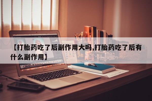 堕胎药联系方式【打胎药吃了后副作用大吗,打胎药吃了后有什么副作用】