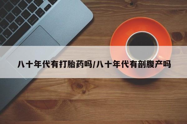 堕胎药联系方式八十年代有打胎药吗/八十年代有剖腹产吗