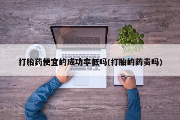 堕胎药联系方式打胎药便宜的成功率低吗(打胎的药贵吗)