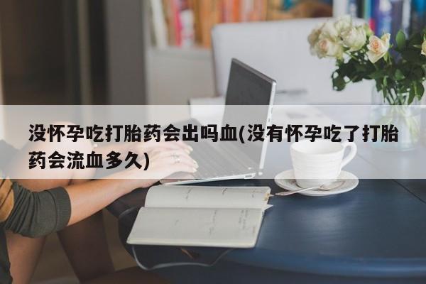 堕胎药联系方式没怀孕吃打胎药会出吗血(没有怀孕吃了打胎药会流血多久)