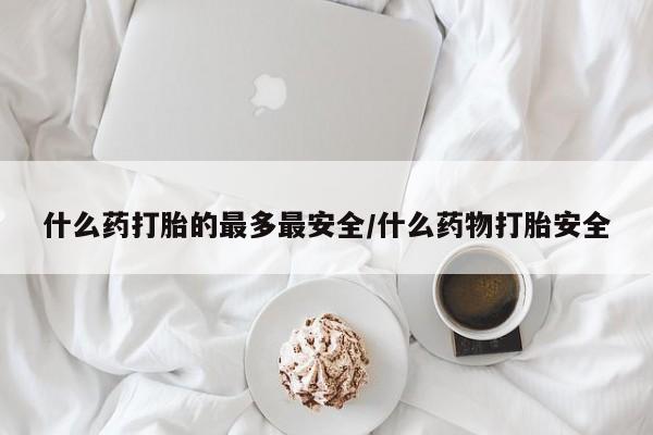 堕胎药联系方式什么药打胎的最多最安全/什么药物打胎安全