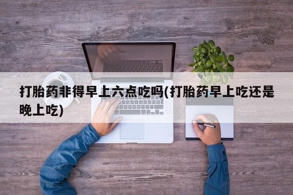 堕胎药联系方式打胎药非得早上六点吃吗(打胎药早上吃还是晚上吃)