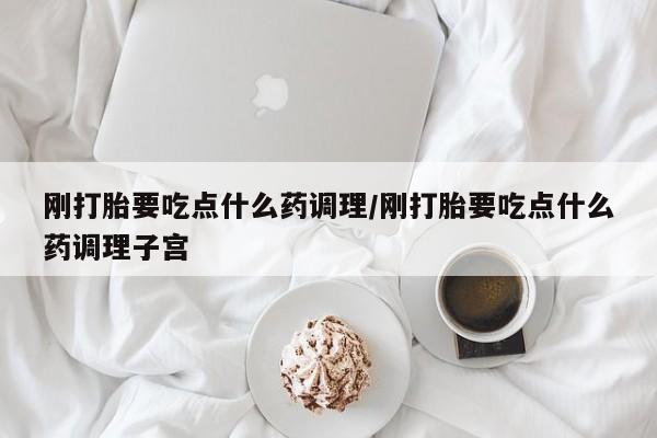 堕胎药联系方式刚打胎要吃点什么药调理/刚打胎要吃点什么药调理子宫